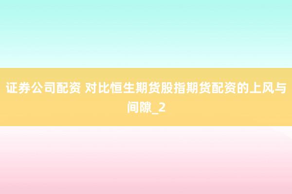 证券公司配资 对比恒生期货股指期货配资的上风与间隙_2
