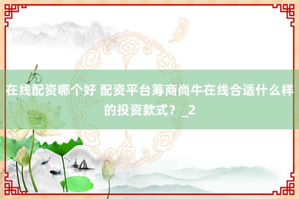 在线配资哪个好 配资平台筹商尚牛在线合适什么样的投资款式？_2