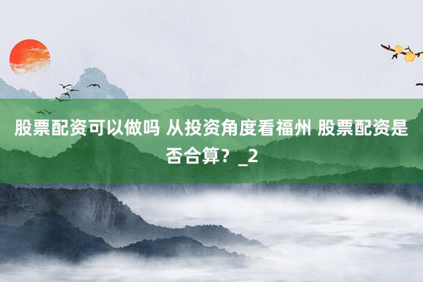 股票配资可以做吗 从投资角度看福州 股票配资是否合算？_2