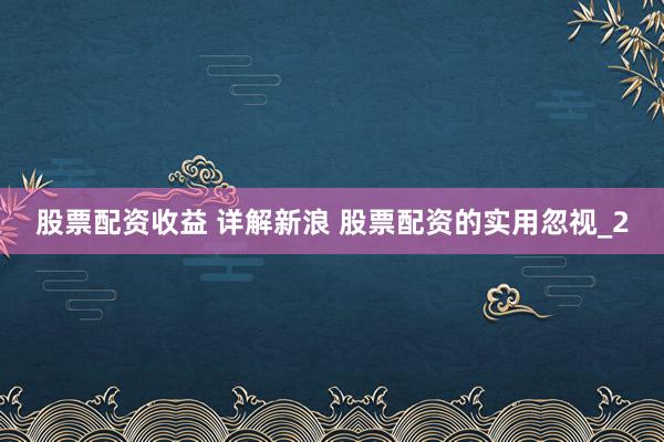 股票配资收益 详解新浪 股票配资的实用忽视_2