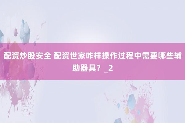 配资炒股安全 配资世家咋样操作过程中需要哪些辅助器具？_2