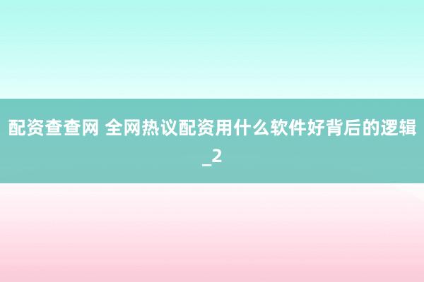 配资查查网 全网热议配资用什么软件好背后的逻辑_2