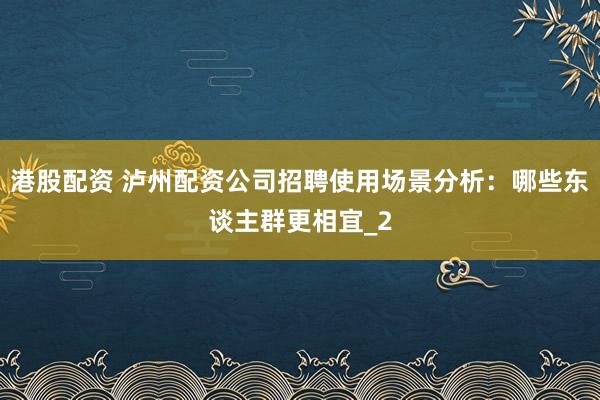 港股配资 泸州配资公司招聘使用场景分析：哪些东谈主群更相宜_2