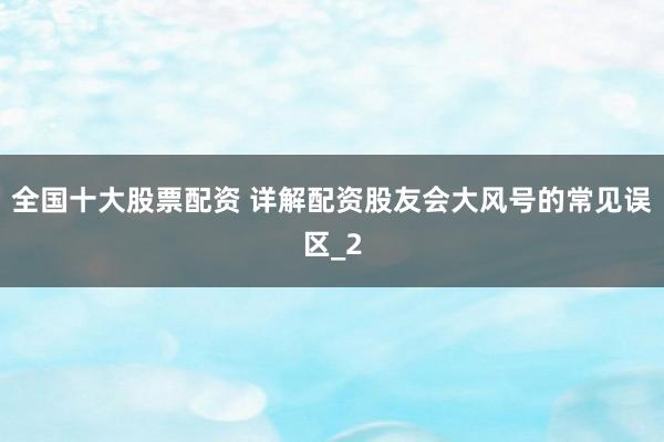全国十大股票配资 详解配资股友会大风号的常见误区_2