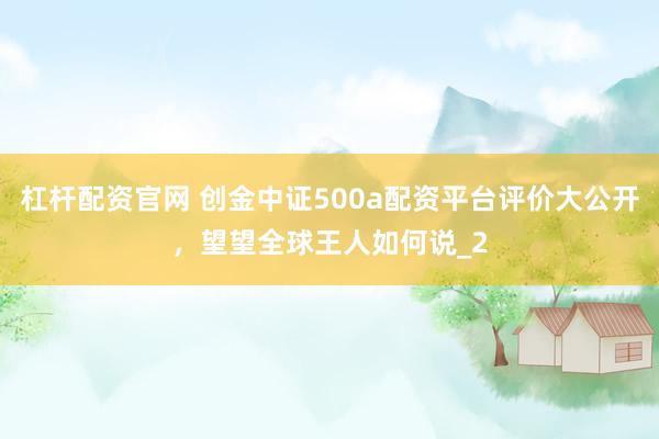 杠杆配资官网 创金中证500a配资平台评价大公开，望望全球王人如何说_2