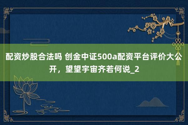 配资炒股合法吗 创金中证500a配资平台评价大公开，望望宇宙齐若何说_2