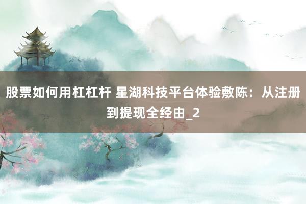 股票如何用杠杠杆 星湖科技平台体验敷陈：从注册到提现全经由_2