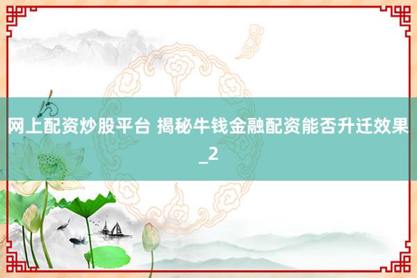 网上配资炒股平台 揭秘牛钱金融配资能否升迁效果_2