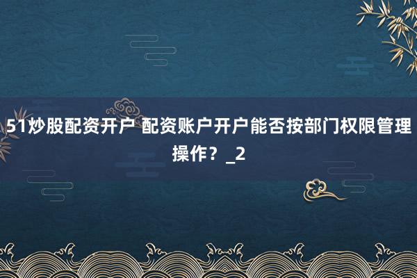 51炒股配资开户 配资账户开户能否按部门权限管理操作？_2