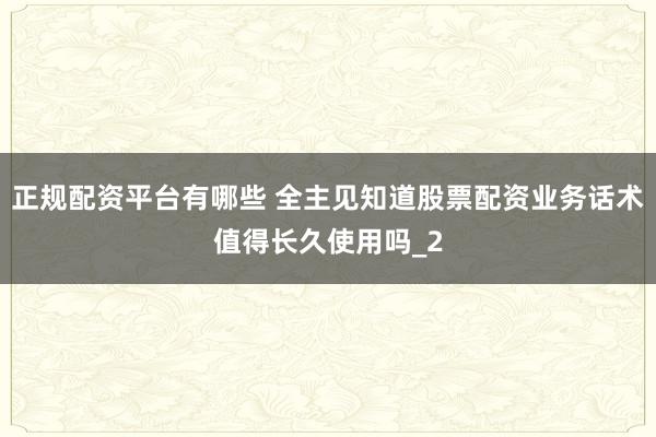 正规配资平台有哪些 全主见知道股票配资业务话术值得长久使用吗_2