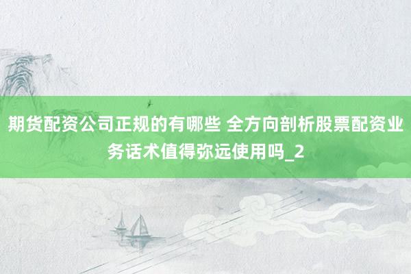 期货配资公司正规的有哪些 全方向剖析股票配资业务话术值得弥远使用吗_2