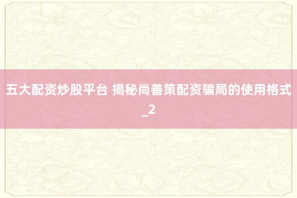 五大配资炒股平台 揭秘尚善策配资骗局的使用格式_2