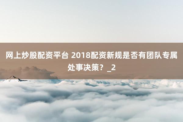 网上炒股配资平台 2018配资新规是否有团队专属处事决策？_2
