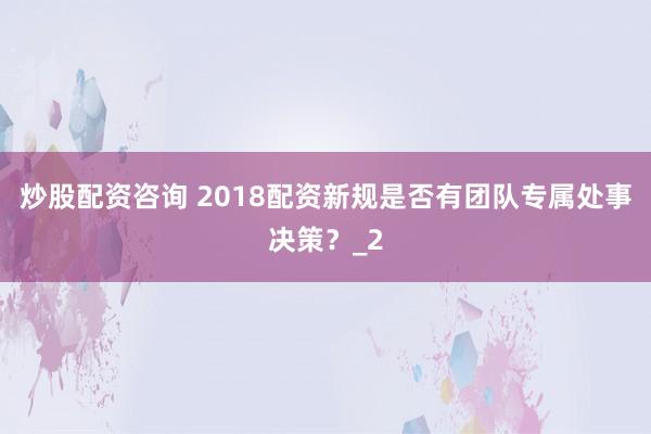 炒股配资咨询 2018配资新规是否有团队专属处事决策？_2