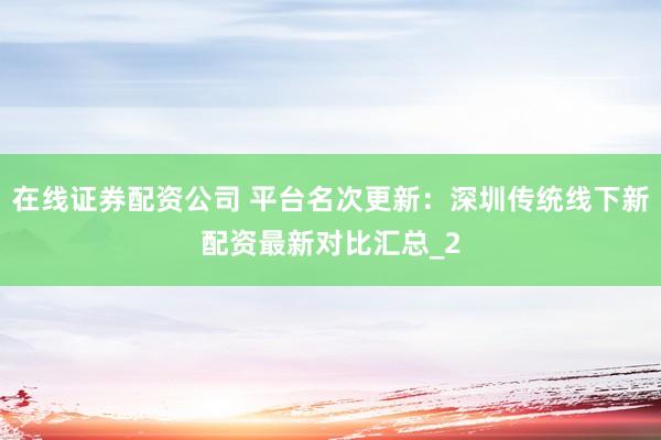 在线证券配资公司 平台名次更新：深圳传统线下新配资最新对比汇总_2