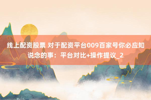 线上配资股票 对于配资平台009百家号你必应知说念的事：平台对比+操作提议_2