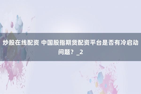 炒股在线配资 中国股指期货配资平台是否有冷启动问题？_2