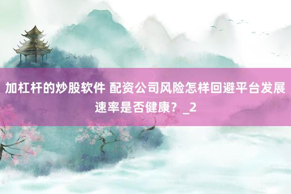 加杠杆的炒股软件 配资公司风险怎样回避平台发展速率是否健康？_2