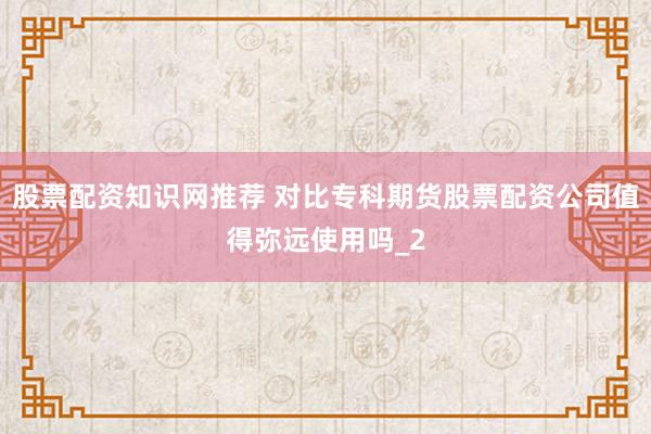 股票配资知识网推荐 对比专科期货股票配资公司值得弥远使用吗_2
