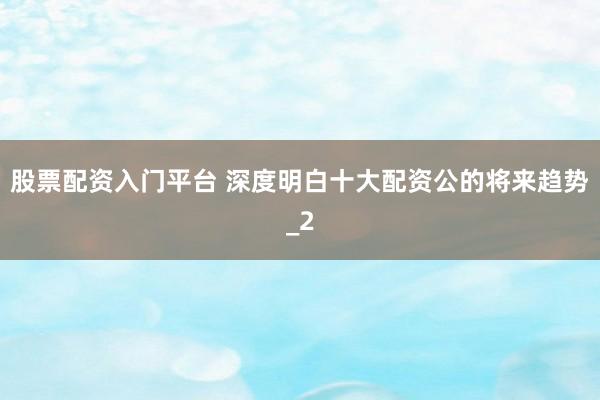 股票配资入门平台 深度明白十大配资公的将来趋势_2