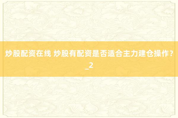 炒股配资在线 炒股有配资是否适合主力建仓操作？_2