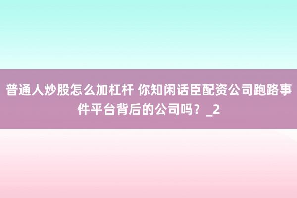 普通人炒股怎么加杠杆 你知闲话臣配资公司跑路事件平台背后的公司吗？_2