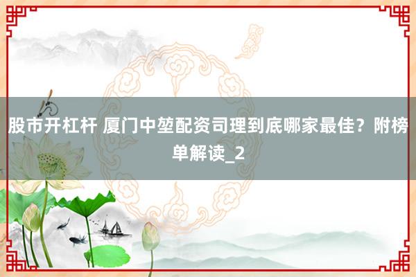 股市开杠杆 厦门中堃配资司理到底哪家最佳？附榜单解读_2