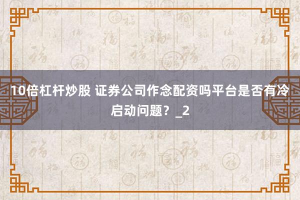 10倍杠杆炒股 证券公司作念配资吗平台是否有冷启动问题？_2