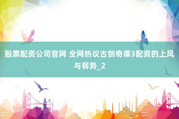 股票配资公司官网 全网热议古剑奇谭3配资的上风与弱势_2