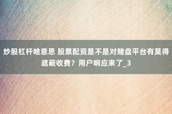 炒股杠杆啥意思 股票配资是不是对赌盘平台有莫得遮蔽收费？用户响应来了_3