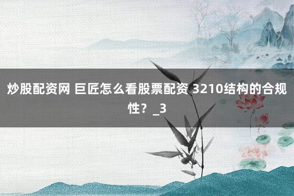 炒股配资网 巨匠怎么看股票配资 3210结构的合规性？_3