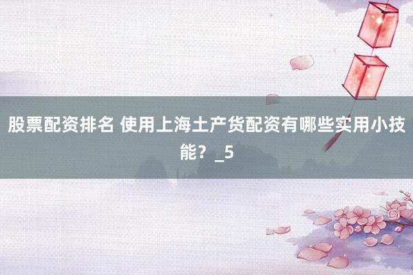 股票配资排名 使用上海土产货配资有哪些实用小技能？_5