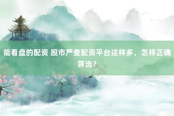能看盘的配资 股市严查配资平台这样多，怎样正确筛选？