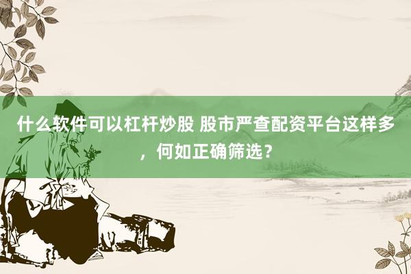 什么软件可以杠杆炒股 股市严查配资平台这样多，何如正确筛选？