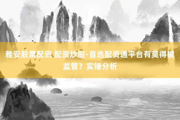 雅安股票配资 配资炒股-首选配资通平台有莫得被监管？实锤分析