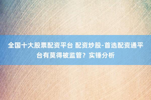 全国十大股票配资平台 配资炒股-首选配资通平台有莫得被监管？实锤分析