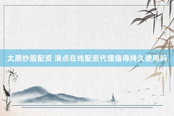 太原炒股配资 清点在线配资代理值得持久使用吗