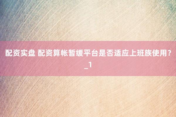 配资实盘 配资算帐暂缓平台是否适应上班族使用？_1