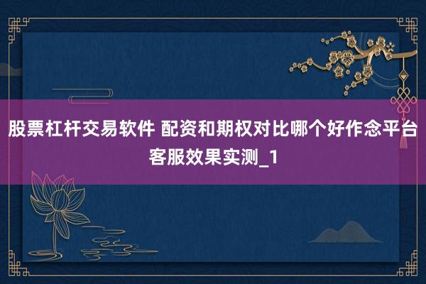 股票杠杆交易软件 配资和期权对比哪个好作念平台客服效果实测_1
