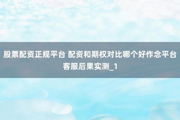 股票配资正规平台 配资和期权对比哪个好作念平台客服后果实测_1