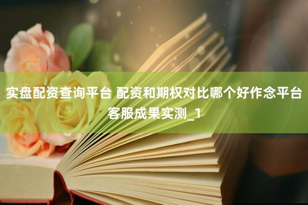 实盘配资查询平台 配资和期权对比哪个好作念平台客服成果实测_1