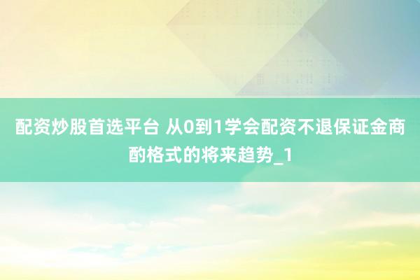 配资炒股首选平台 从0到1学会配资不退保证金商酌格式的将来趋势_1