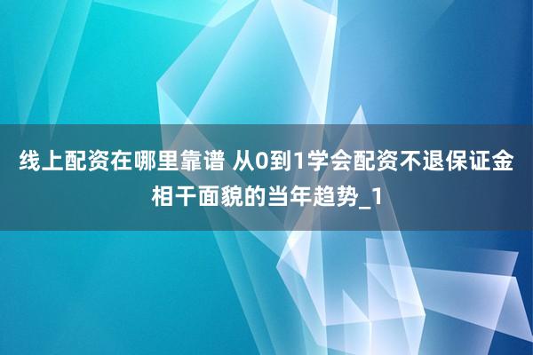线上配资在哪里靠谱 从0到1学会配资不退保证金相干面貌的当年趋势_1