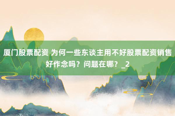 厦门股票配资 为何一些东谈主用不好股票配资销售好作念吗？问题在哪？_2