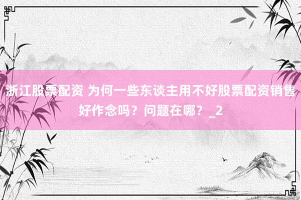 浙江股票配资 为何一些东谈主用不好股票配资销售好作念吗？问题在哪？_2
