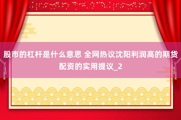 股市的杠杆是什么意思 全网热议沈阳利润高的期货配资的实用提议_2