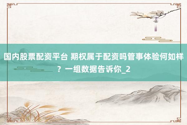 国内股票配资平台 期权属于配资吗管事体验何如样？一组数据告诉你_2