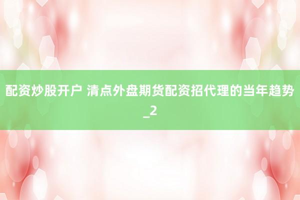 配资炒股开户 清点外盘期货配资招代理的当年趋势_2