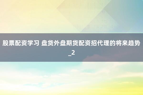 股票配资学习 盘货外盘期货配资招代理的将来趋势_2