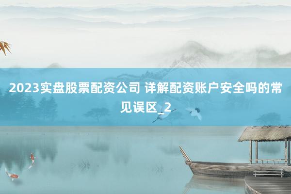 2023实盘股票配资公司 详解配资账户安全吗的常见误区_2